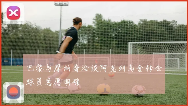 巴黎与摩纳哥洽谈阿克利乌舍转会球员意愿明确