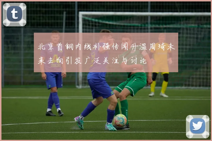 北京首钢内线补强传闻升温周琦未来去向引发广泛关注与讨论