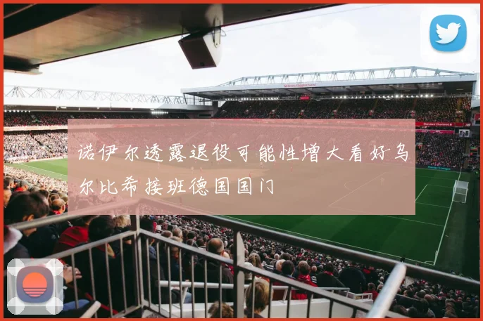 诺伊尔透露退役可能性增大看好乌尔比希接班德国国门