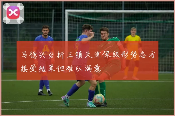 马德兴分析三镇天津保级形势各方接受结果但难以满意